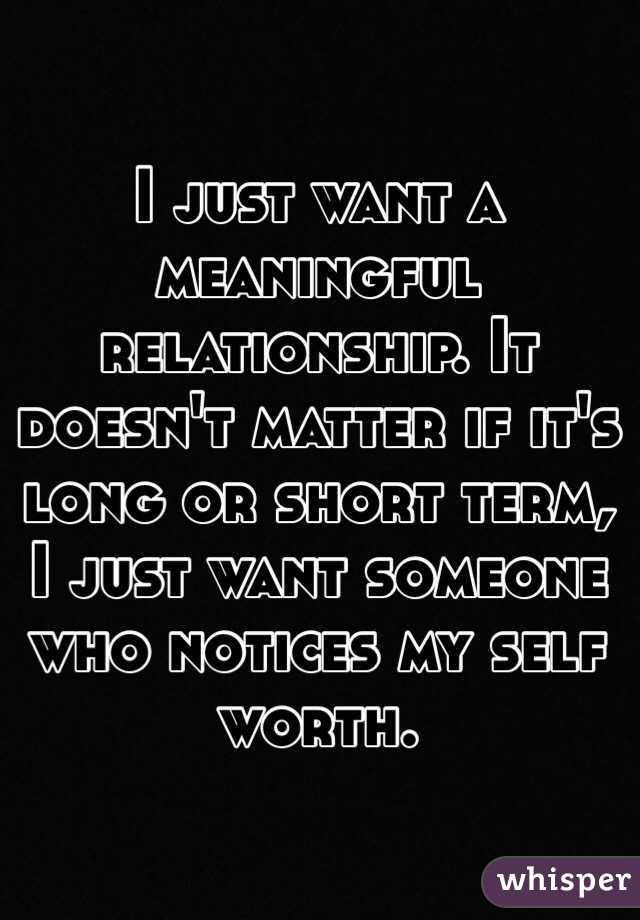 I just want a meaningful relationship. It doesn't matter if it's long or short term, I just want someone who notices my self worth. 
