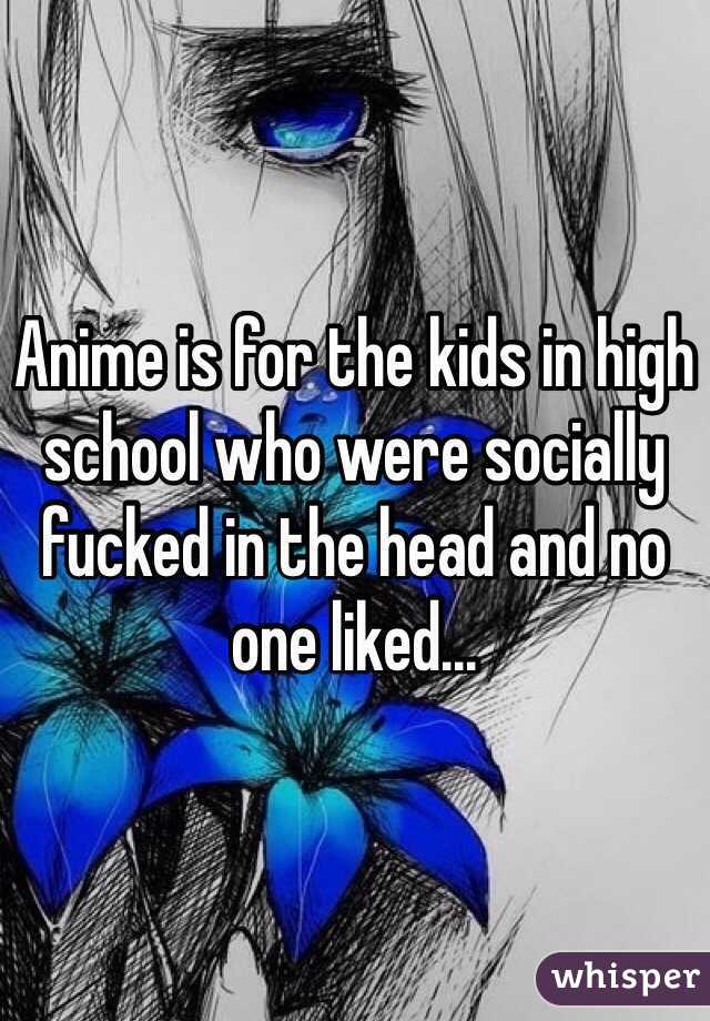 Anime is for the kids in high school who were socially fucked in the head and no one liked...