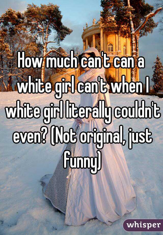 How much can't can a white girl can't when I white girl literally couldn't even? (Not original, just funny)