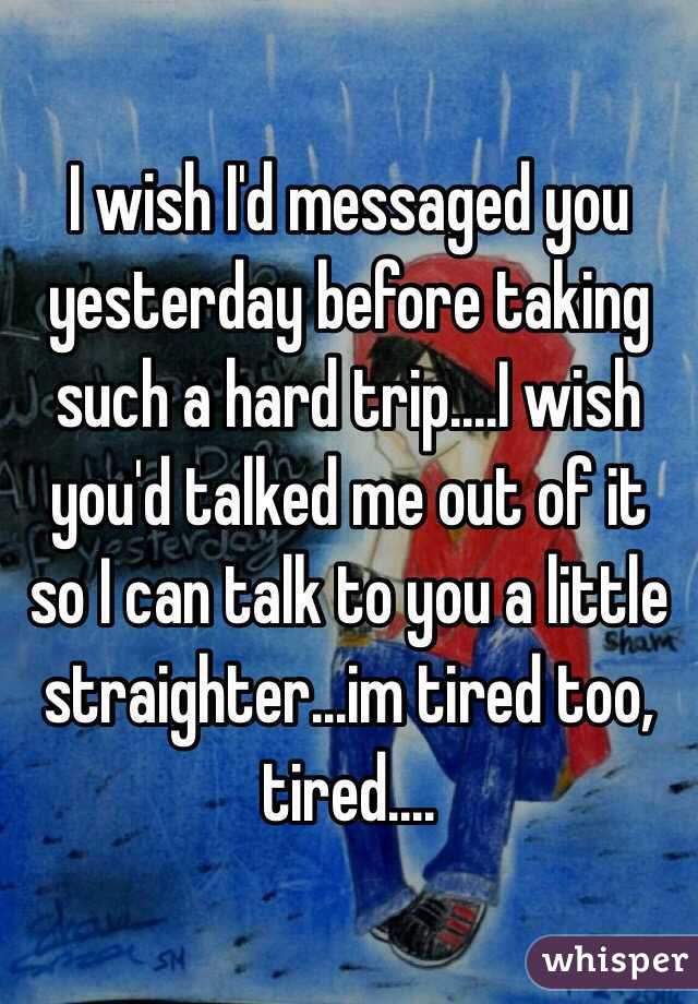 I wish I'd messaged you yesterday before taking such a hard trip....I wish you'd talked me out of it so I can talk to you a little straighter...im tired too, tired....
