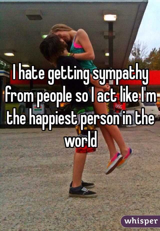 I hate getting sympathy from people so I act like I'm the happiest person in the world 