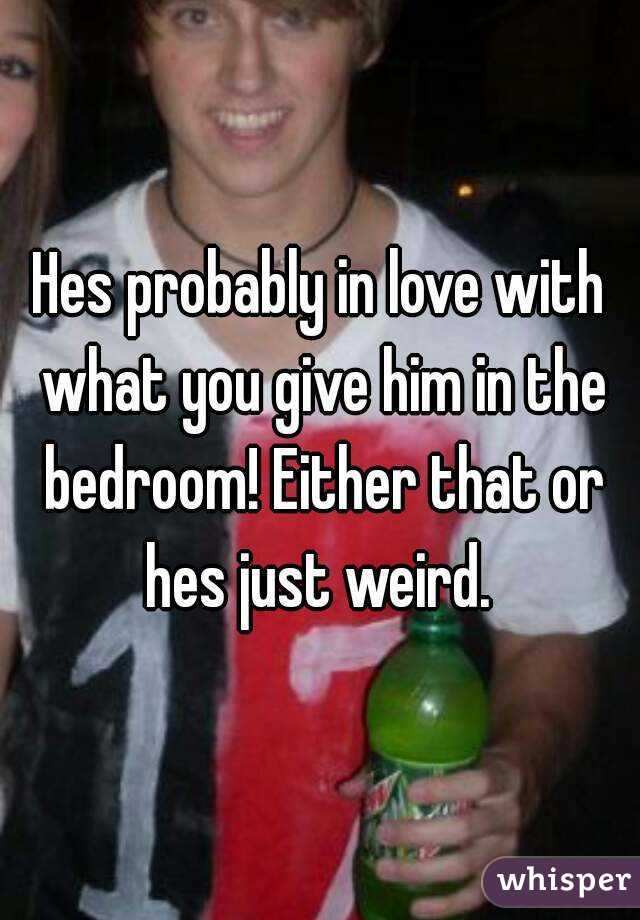 Hes probably in love with what you give him in the bedroom! Either that or hes just weird. 