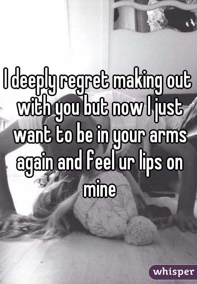I deeply regret making out with you but now I just want to be in your arms again and feel ur lips on mine