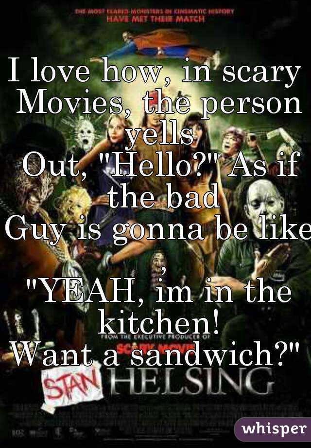 I love how, in scary 
Movies, the person yells 
Out, "Hello?" As if the bad
Guy is gonna be like ,
"YEAH, im in the kitchen! 
Want a sandwich?" 