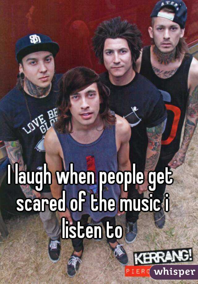 I laugh when people get scared of the music i listen to