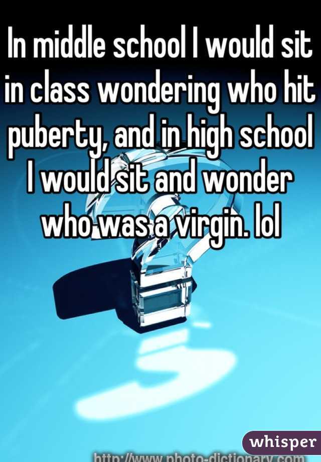 In middle school I would sit in class wondering who hit puberty, and in high school I would sit and wonder who was a virgin. lol 