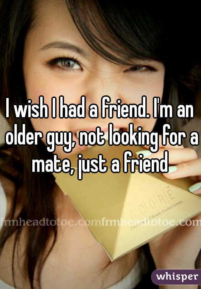 I wish I had a friend. I'm an older guy, not looking for a mate, just a friend 