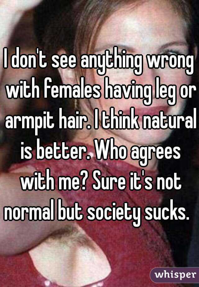 I don't see anything wrong with females having leg or armpit hair. I think natural is better. Who agrees with me? Sure it's not normal but society sucks.  