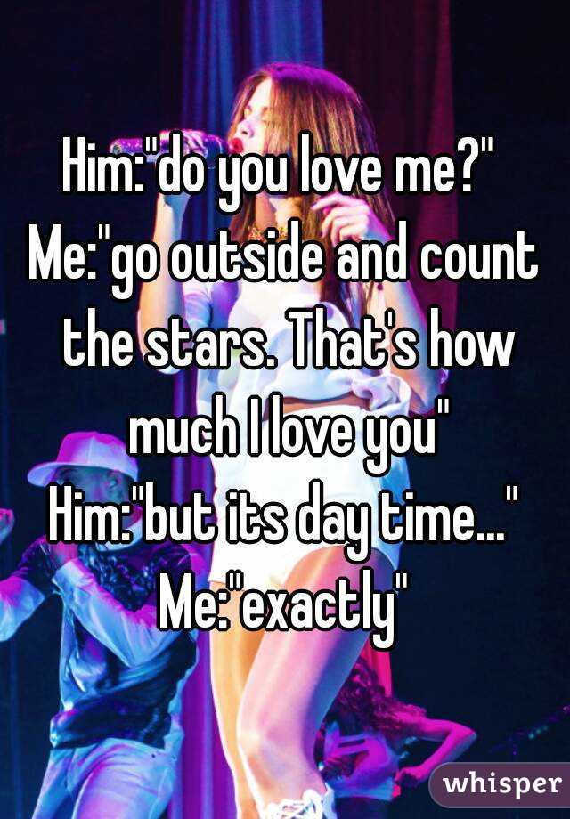 Him:"do you love me?" 
Me:"go outside and count the stars. That's how much I love you"
Him:"but its day time..."
Me:"exactly"

