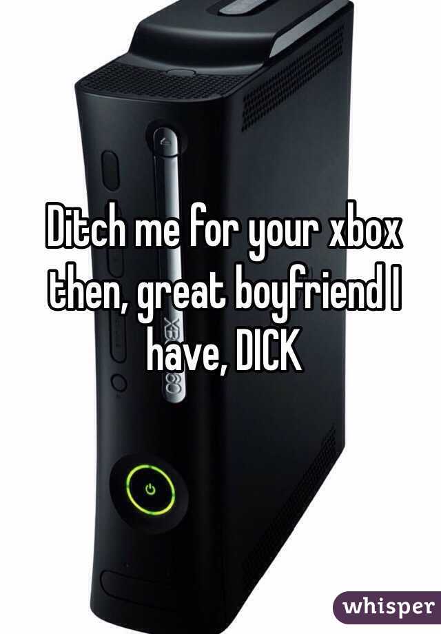 Ditch me for your xbox then, great boyfriend I have, DICK