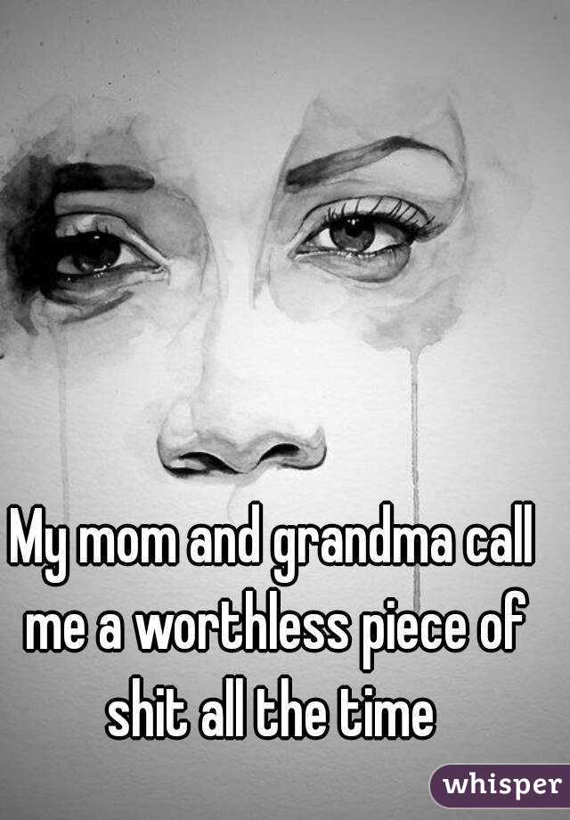 My mom and grandma call me a worthless piece of shit all the time 
