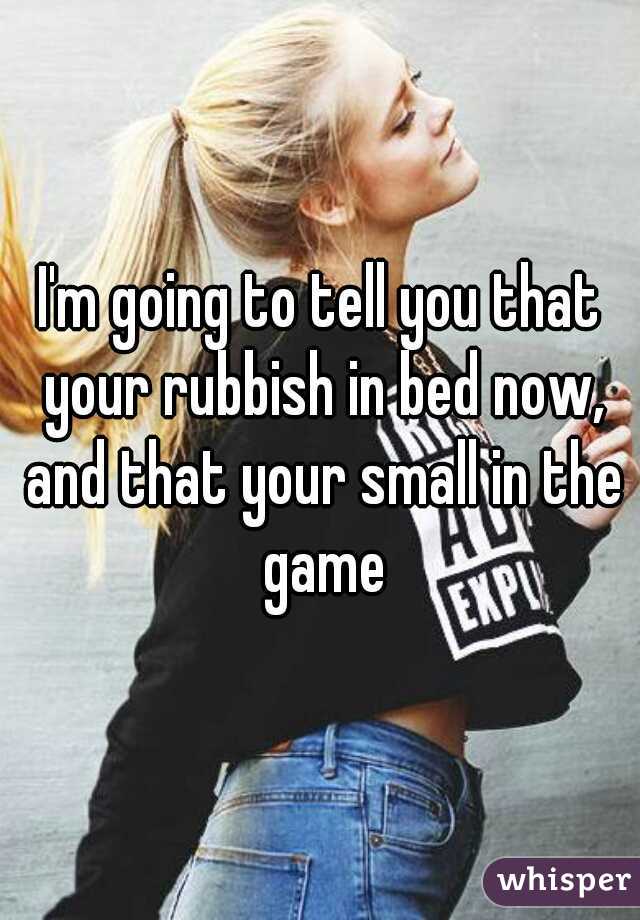 I'm going to tell you that your rubbish in bed now, and that your small in the game