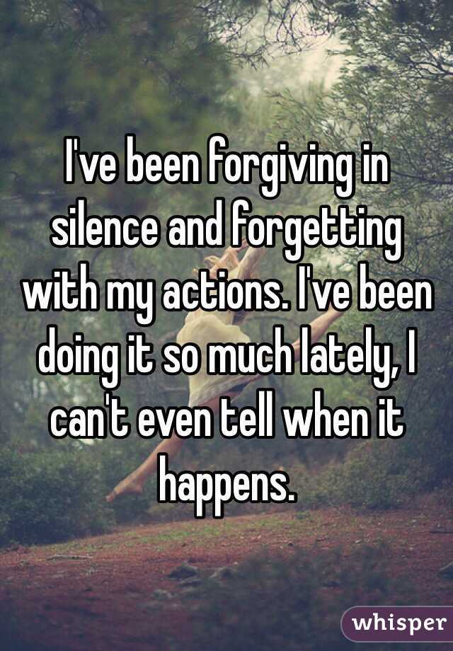 I've been forgiving in silence and forgetting with my actions. I've been doing it so much lately, I can't even tell when it happens.