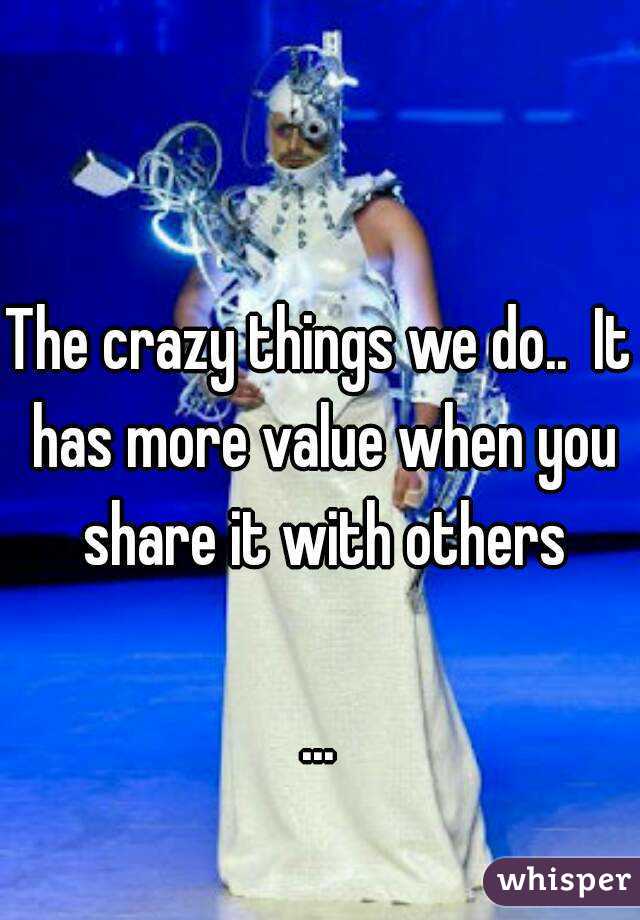 The crazy things we do..  It has more value when you share it with others

...