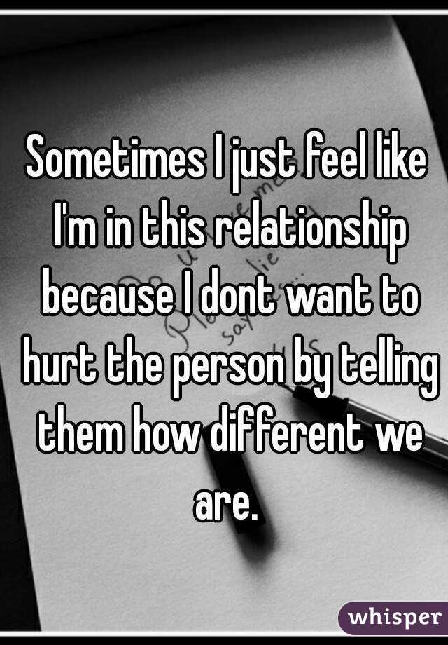Sometimes I just feel like I'm in this relationship because I dont want to hurt the person by telling them how different we are. 