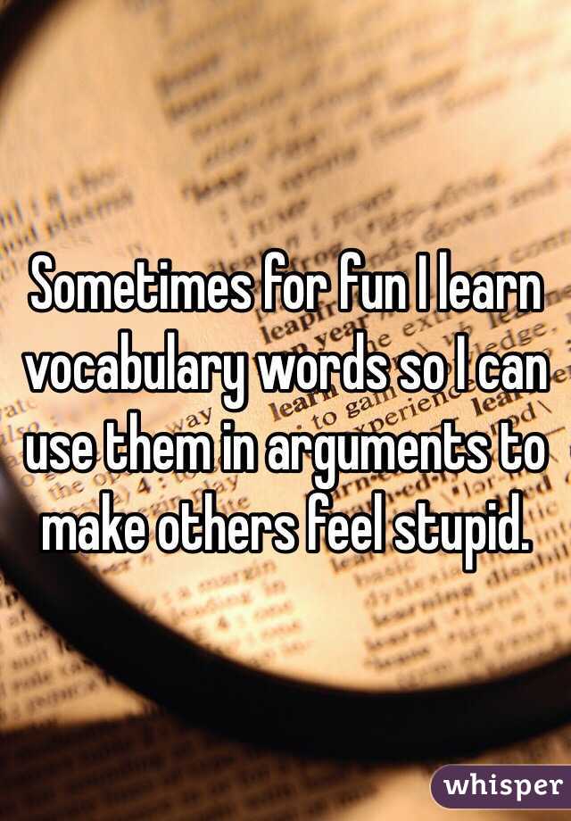 Sometimes for fun I learn vocabulary words so I can use them in arguments to make others feel stupid. 