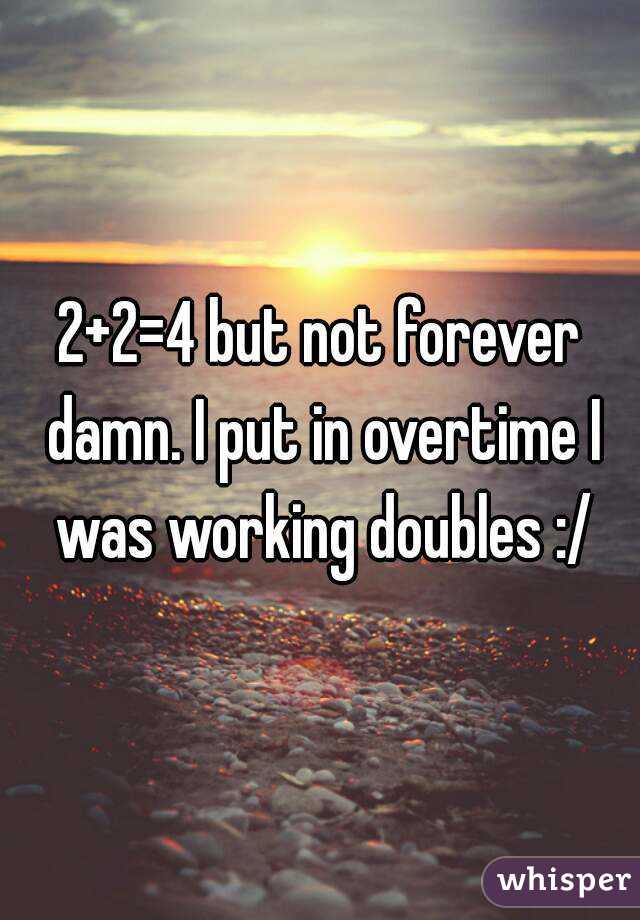 2+2=4 but not forever damn. I put in overtime I was working doubles :/