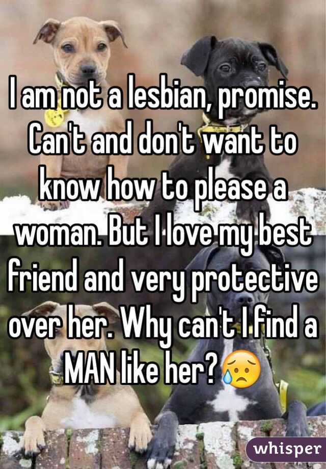 I am not a lesbian, promise. Can't and don't want to know how to please a woman. But I love my best friend and very protective over her. Why can't I find a MAN like her?😥