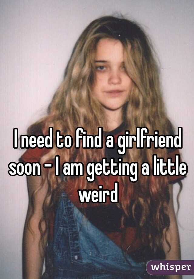 I need to find a girlfriend soon - I am getting a little weird