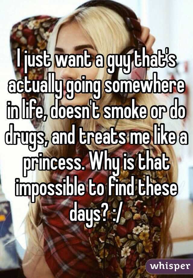 I just want a guy that's actually going somewhere in life, doesn't smoke or do drugs, and treats me like a princess. Why is that impossible to find these days? :/