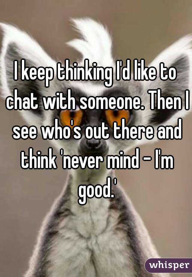 I keep thinking I'd like to chat with someone. Then I see who's out there and think 'never mind - I'm good.'