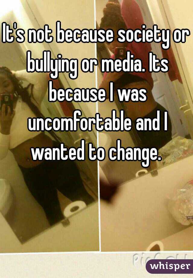 It's not because society or bullying or media. Its because I was uncomfortable and I wanted to change. 