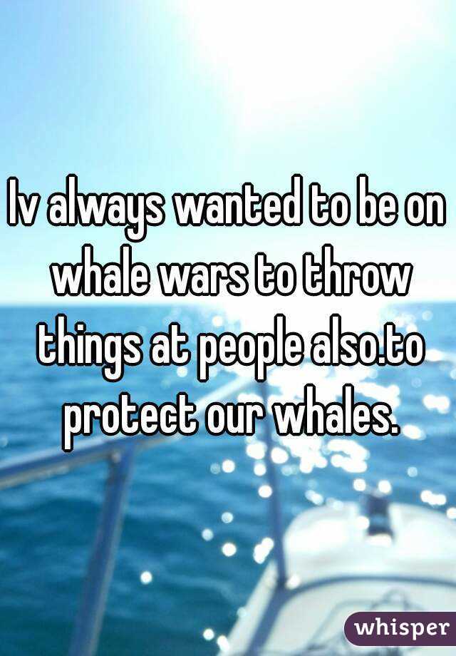 Iv always wanted to be on whale wars to throw things at people also.to protect our whales.