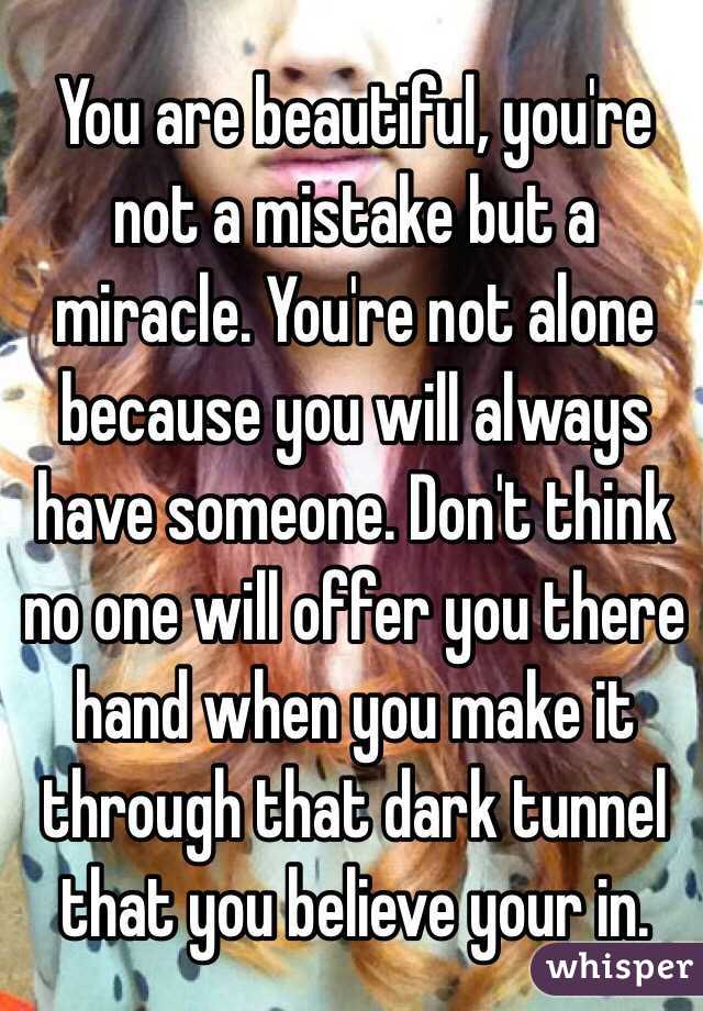 You are beautiful, you're not a mistake but a miracle. You're not alone because you will always have someone. Don't think no one will offer you there hand when you make it through that dark tunnel that you believe your in.