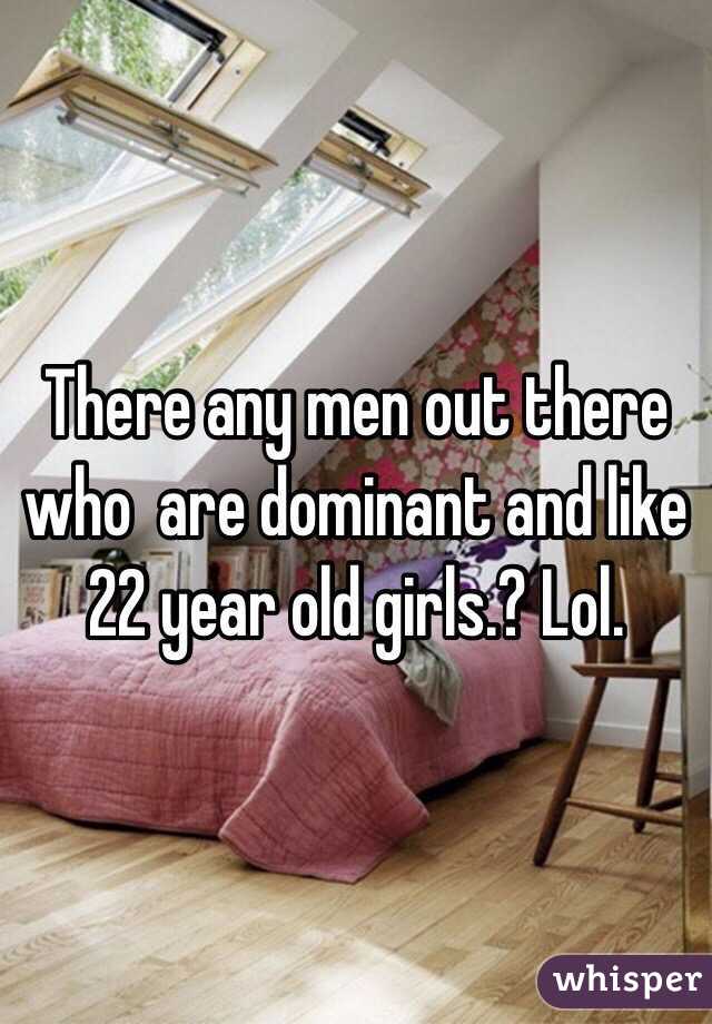 There any men out there who  are dominant and like 22 year old girls.? Lol.