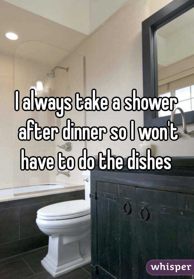 I always take a shower after dinner so I won't have to do the dishes 