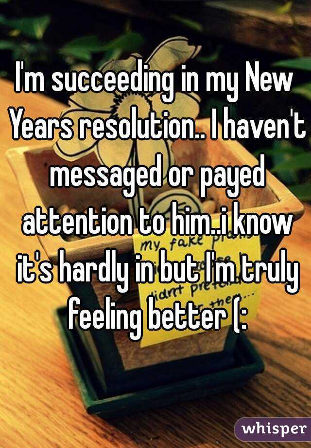 I'm succeeding in my New Years resolution.. I haven't messaged or payed attention to him..i know it's hardly in but I'm truly feeling better (: