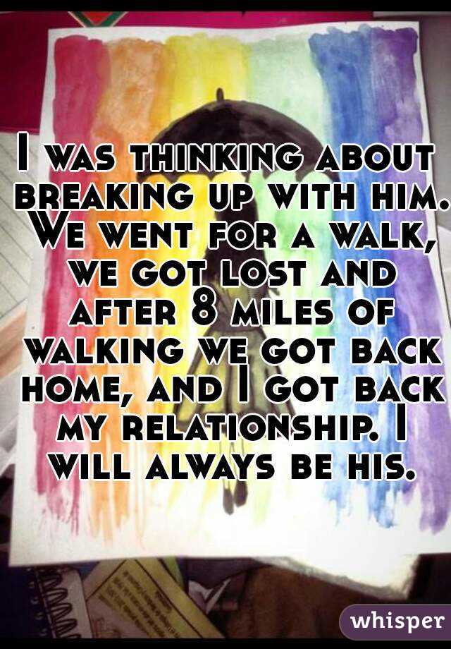 I was thinking about breaking up with him. We went for a walk, we got lost and after 8 miles of walking we got back home, and I got back my relationship. I will always be his.