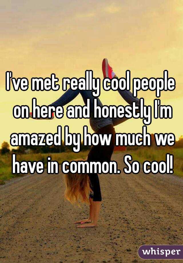 I've met really cool people on here and honestly I'm amazed by how much we have in common. So cool!