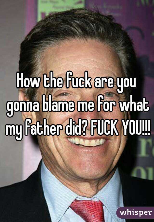 How the fuck are you gonna blame me for what my father did? FUCK YOU!!!