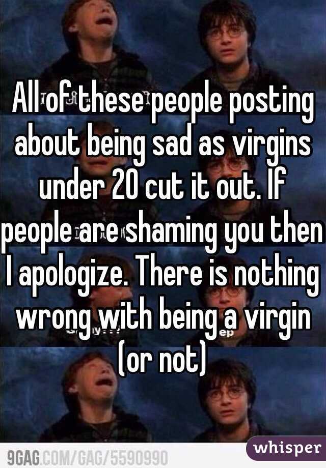 All of these people posting about being sad as virgins under 20 cut it out. If people are shaming you then I apologize. There is nothing wrong with being a virgin (or not) 
