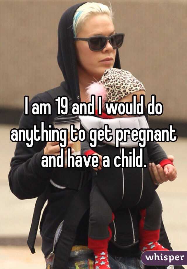 I am 19 and I would do anything to get pregnant and have a child. 