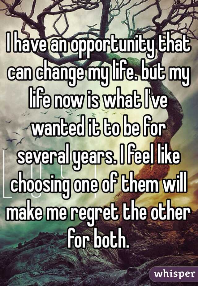 I have an opportunity that can change my life. but my life now is what I've wanted it to be for several years. I feel like choosing one of them will make me regret the other for both.