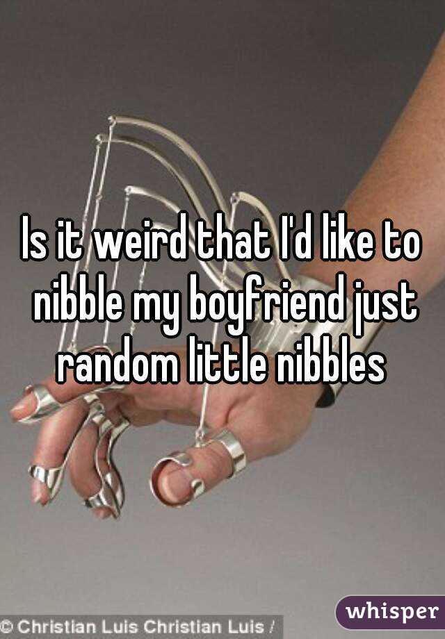 Is it weird that I'd like to nibble my boyfriend just random little nibbles 