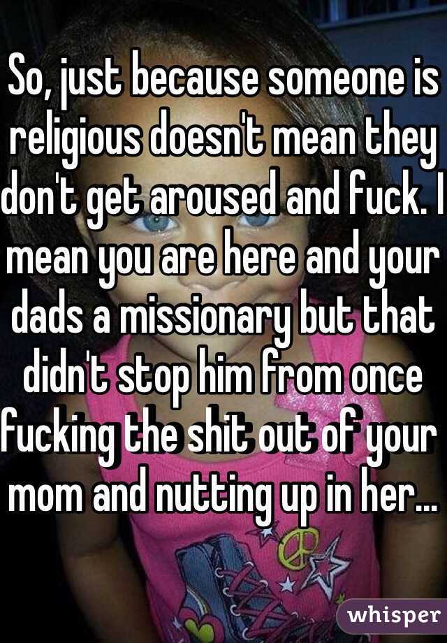 So, just because someone is religious doesn't mean they don't get aroused and fuck. I mean you are here and your dads a missionary but that didn't stop him from once fucking the shit out of your mom and nutting up in her...
