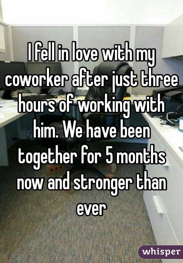 I fell in love with my coworker after just three hours of working with him. We have been together for 5 months now and stronger than ever 