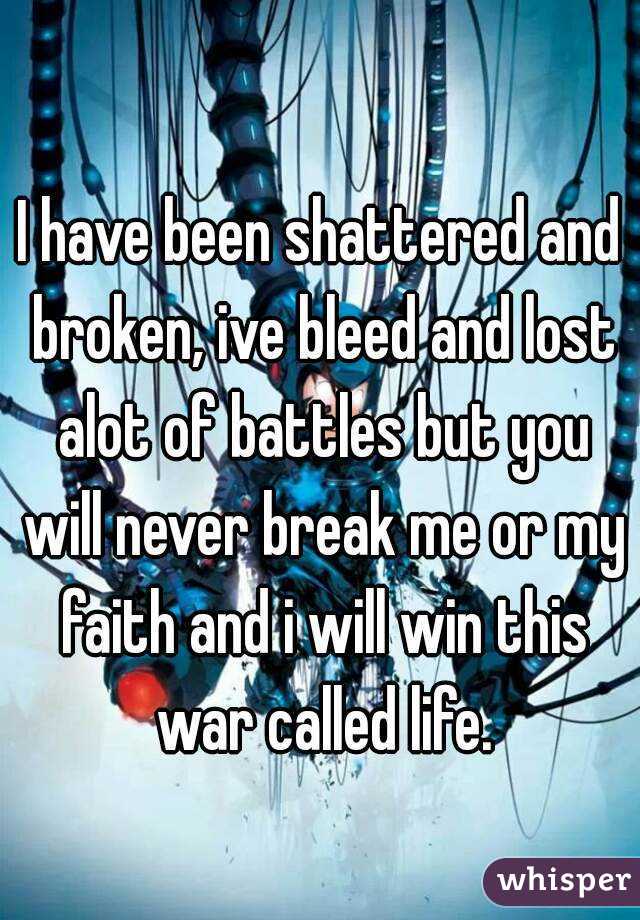 I have been shattered and broken, ive bleed and lost alot of battles but you will never break me or my faith and i will win this war called life.