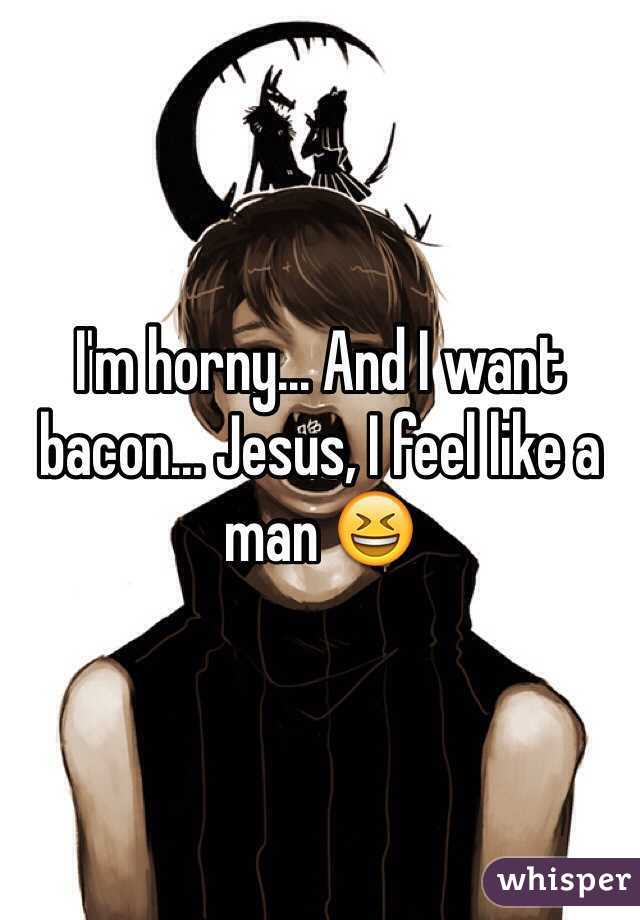 I'm horny... And I want bacon... Jesus, I feel like a man 😆