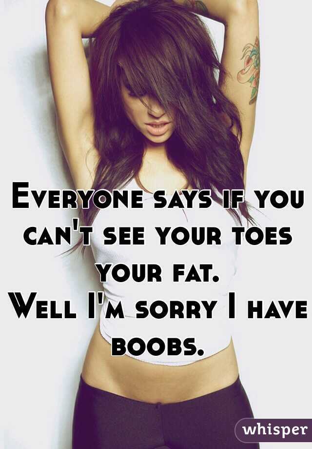 Everyone says if you can't see your toes your fat.
Well I'm sorry I have boobs.