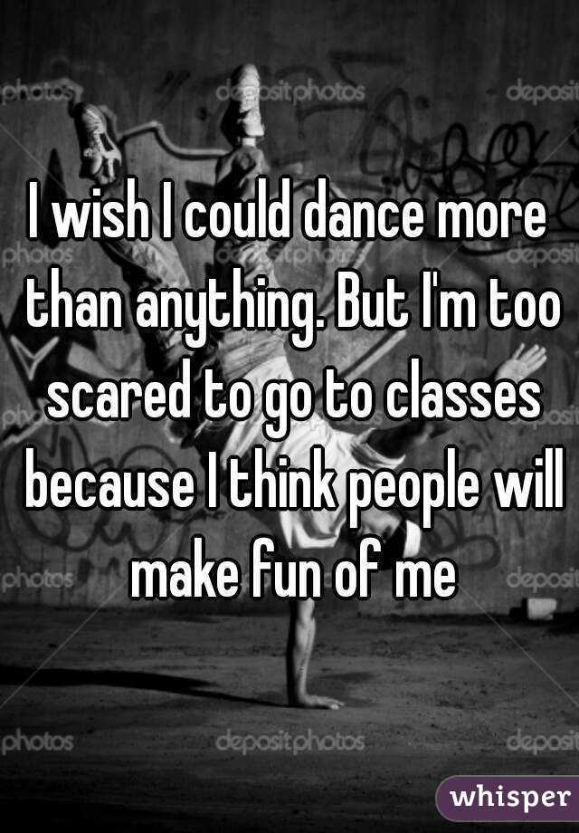 I wish I could dance more than anything. But I'm too scared to go to classes because I think people will make fun of me