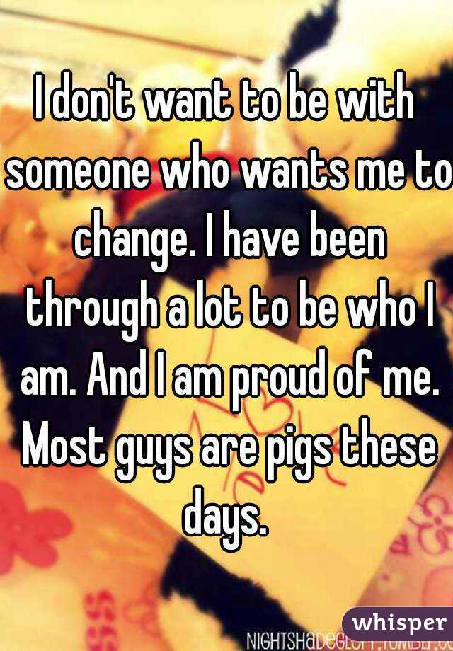 I don't want to be with someone who wants me to change. I have been through a lot to be who I am. And I am proud of me. Most guys are pigs these days. 