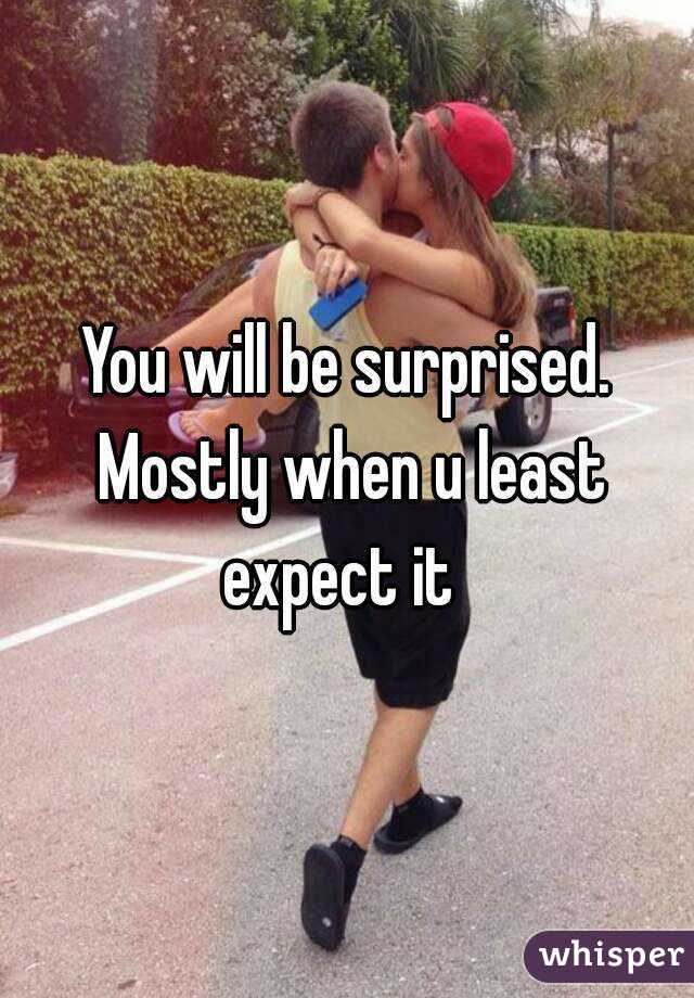 You will be surprised. Mostly when u least expect it  