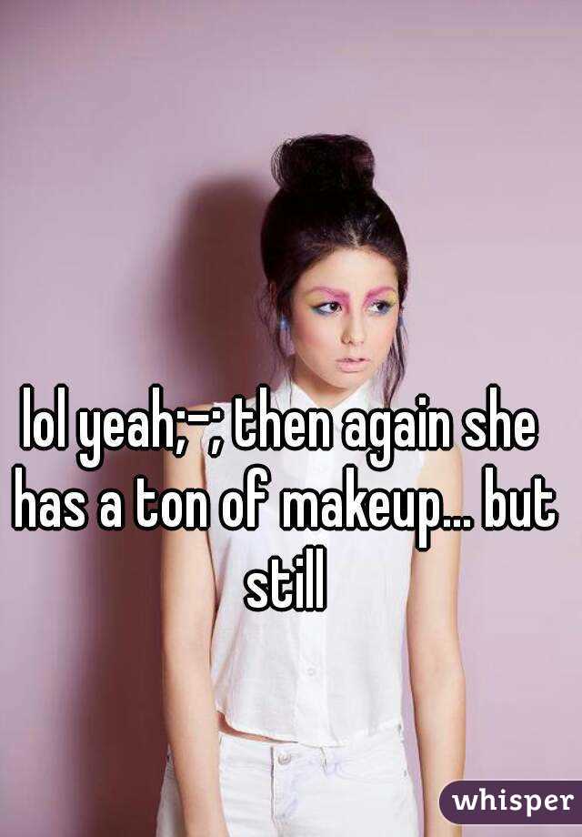 lol yeah;-; then again she has a ton of makeup... but still