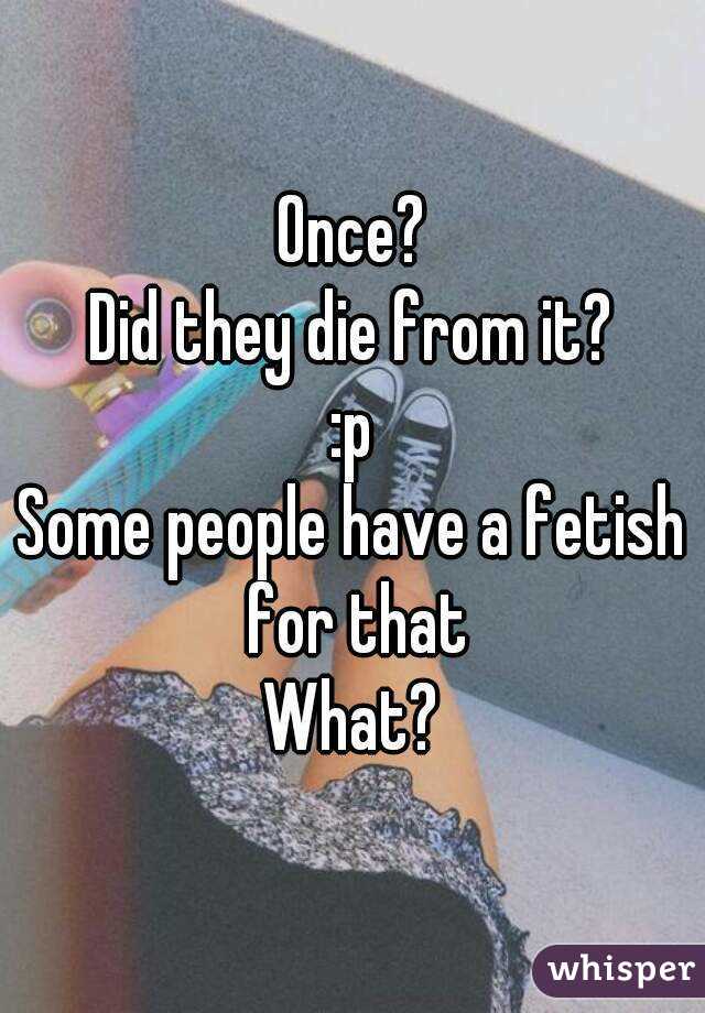 Once?
Did they die from it?
:p
Some people have a fetish for that
What?