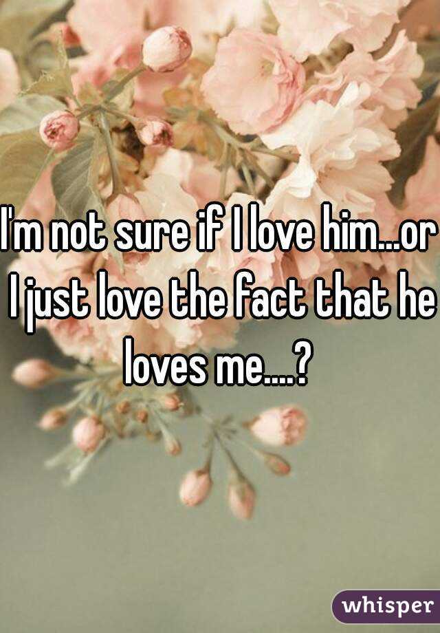 I'm not sure if I love him...or I just love the fact that he loves me....? 