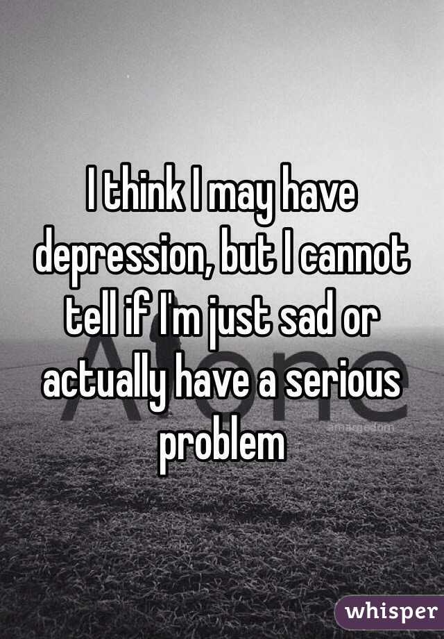 I think I may have depression, but I cannot tell if I'm just sad or actually have a serious problem